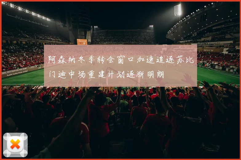 阿森纳冬季转会窗口加速追逐苏比门迪中场重建计划逐渐明朗