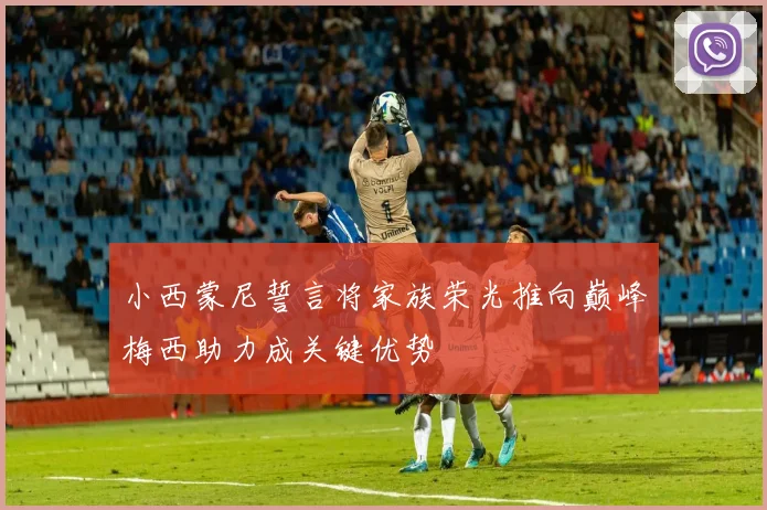 小西蒙尼誓言将家族荣光推向巅峰梅西助力成关键优势