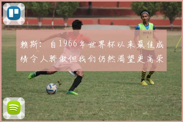 赖斯:自1966年世界杯以来最佳成绩令人骄傲但我们仍然渴望更高荣誉