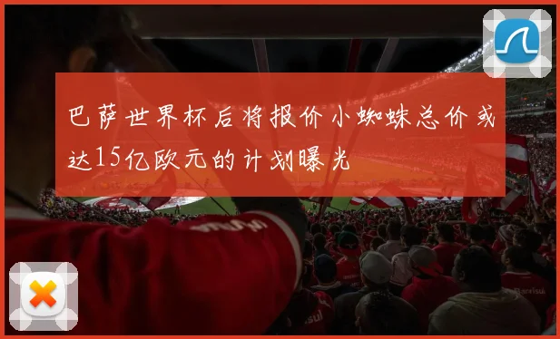 巴萨世界杯后将报价小蜘蛛总价或达15亿欧元的计划曝光