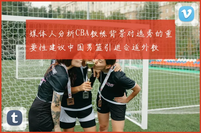媒体人分析CBA教练背景对选秀的重要性建议中国男篮引进合适外教