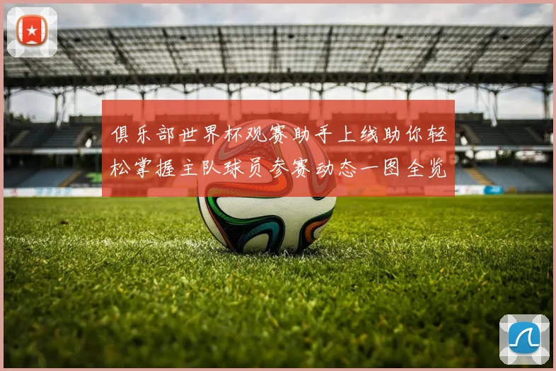 俱乐部世界杯观赛助手上线助你轻松掌握主队球员参赛动态一图全览