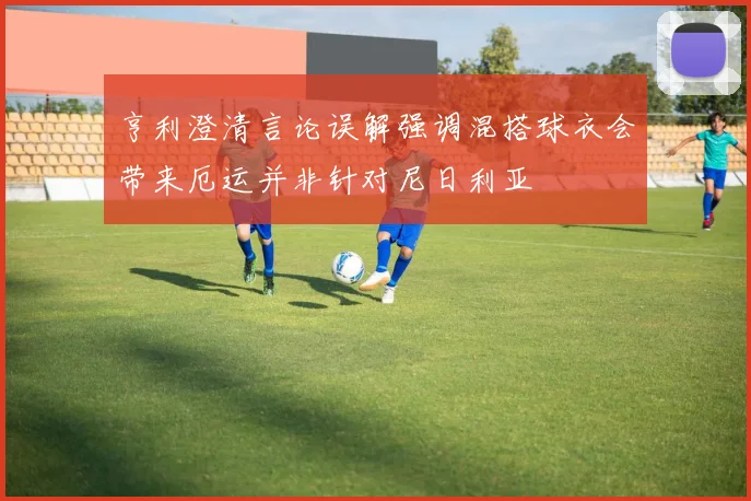 亨利澄清言论误解强调混搭球衣会带来厄运并非针对尼日利亚