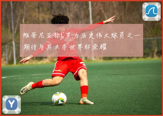 维蒂尼亚称C罗为历史伟大球员之一期待与其共夺世界杯荣耀
