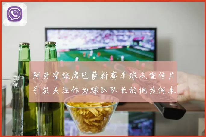 阿劳霍缺席巴萨新赛季球衣宣传片引发关注作为球队队长的他为何未现身