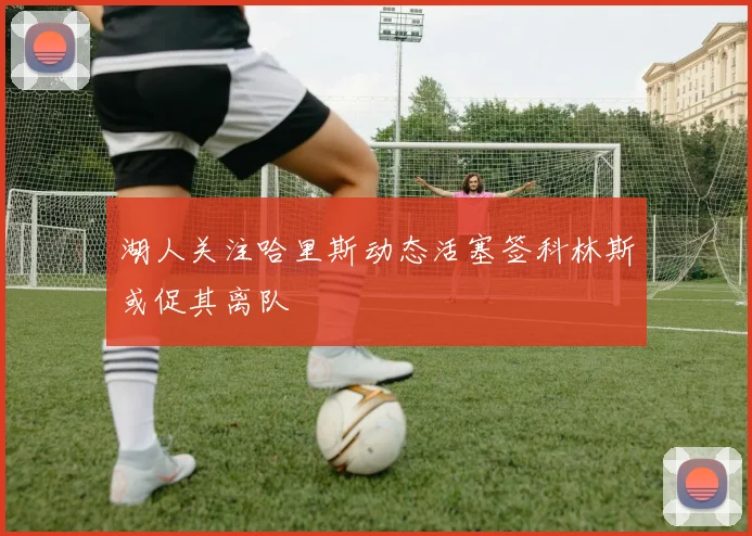湖人关注哈里斯动态活塞签科林斯或促其离队