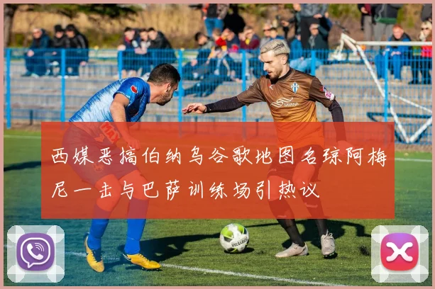 西媒恶搞伯纳乌谷歌地图名琼阿梅尼一击与巴萨训练场引热议