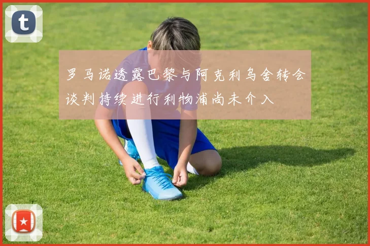 罗马诺透露巴黎与阿克利乌舍转会谈判持续进行利物浦尚未介入