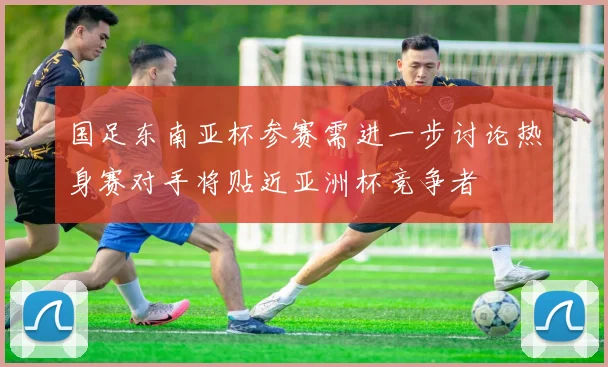 国足东南亚杯参赛需进一步讨论热身赛对手将贴近亚洲杯竞争者