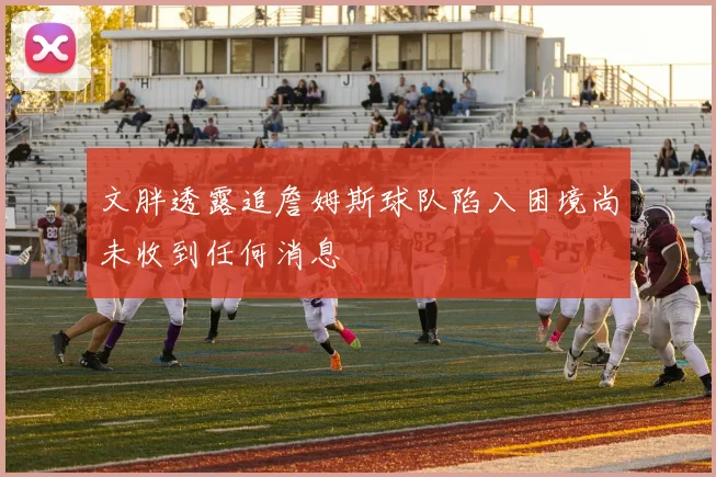 文胖透露追詹姆斯球队陷入困境尚未收到任何消息