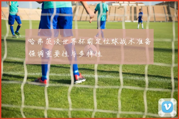 哈弗茨谈世界杯前定位球战术准备强调重要性与多样性