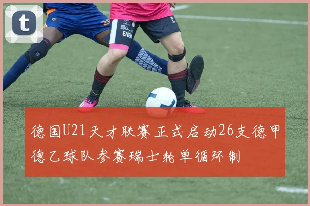 德国U21天才联赛正式启动26支德甲德乙球队参赛瑞士轮单循环制