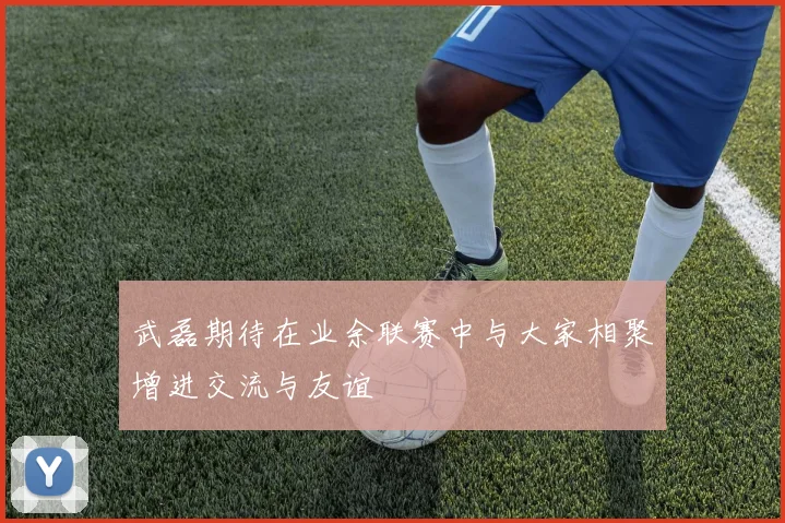 武磊期待在业余联赛中与大家相聚增进交流与友谊