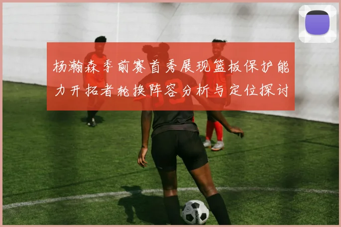 杨瀚森季前赛首秀展现篮板保护能力开拓者轮换阵容分析与定位探讨