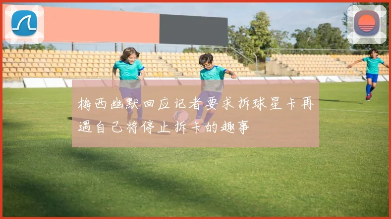 梅西幽默回应记者要求拆球星卡再遇自己将停止拆卡的趣事