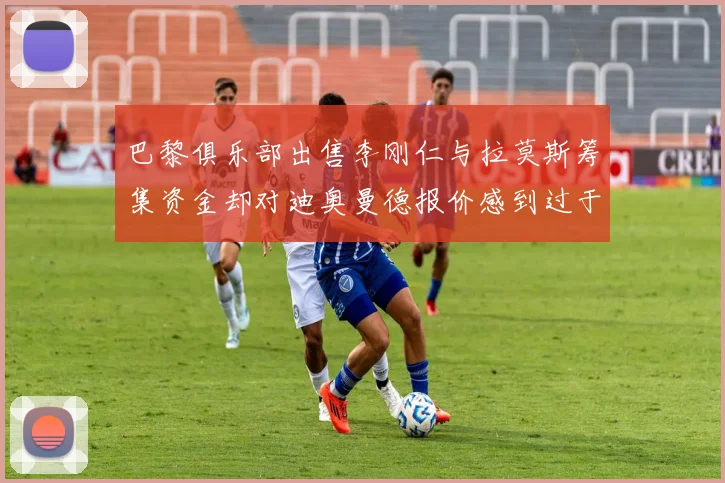 巴黎俱乐部出售李刚仁与拉莫斯筹集资金却对迪奥曼德报价感到过于昂贵