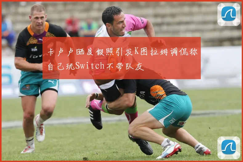 卡卢卢晒度假照引发K图拉姆调侃称自己玩Switch不带队友
