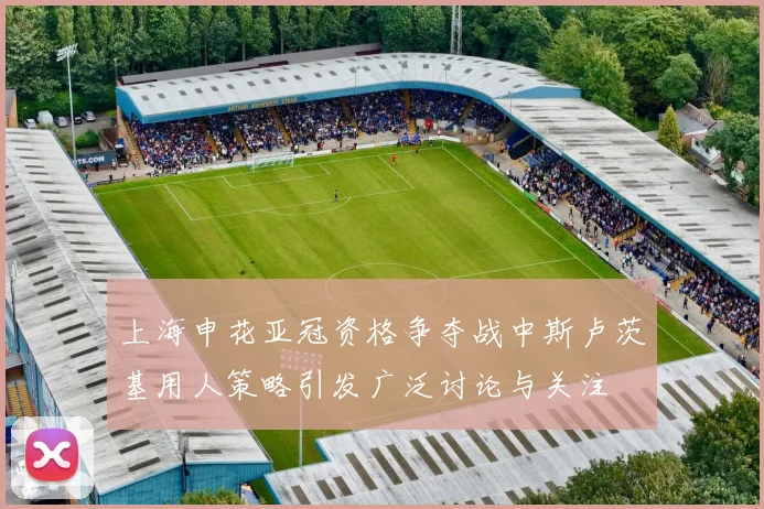 上海申花亚冠资格争夺战中斯卢茨基用人策略引发广泛讨论与关注