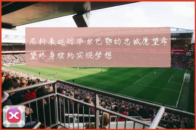 尼科表达对毕尔巴鄂的忠诚愿望希望终身续约实现梦想