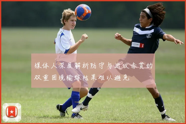 媒体人深度解析防守与进攻赤贫的双重困境输球结果难以避免