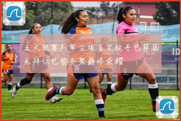 五大联赛冠军尘埃落定枪手巴萨国米拜仁巴黎齐聚巅峰荣耀