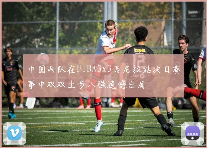 中国两队在FIBA3x3马尼拉站次日赛事中双双止步八强遗憾出局