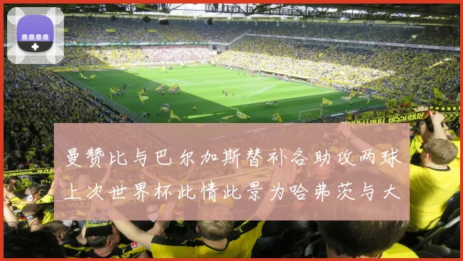 曼赞比与巴尔加斯替补各助攻两球上次世界杯此情此景为哈弗茨与大菲尔