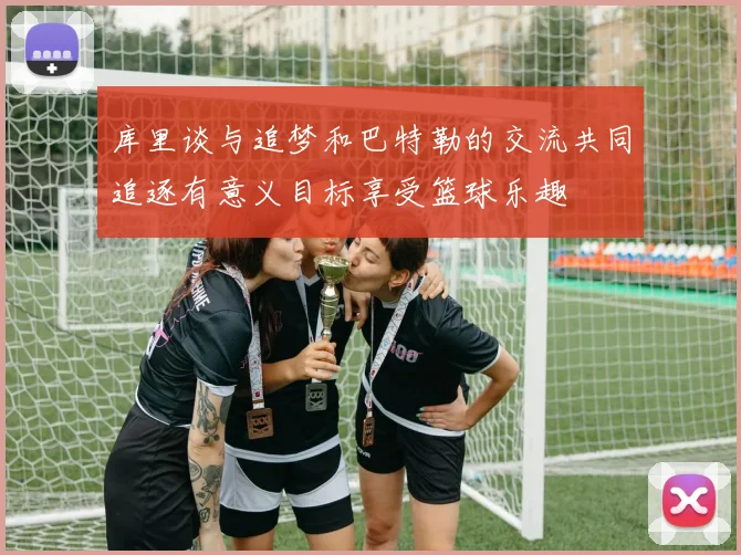 库里谈与追梦和巴特勒的交流共同追逐有意义目标享受篮球乐趣