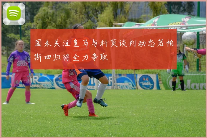 国米关注皇马与科莫谈判动态若帕斯回归将全力争取