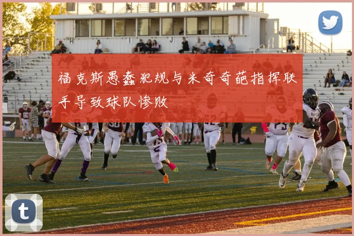福克斯愚蠢犯规与米奇奇葩指挥联手导致球队惨败